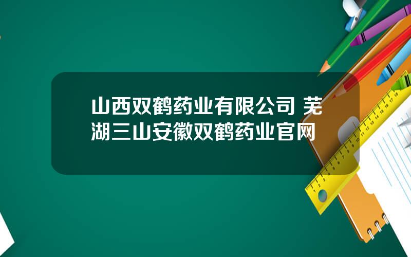 山西双鹤药业有限公司 芜湖三山安徽双鹤药业官网